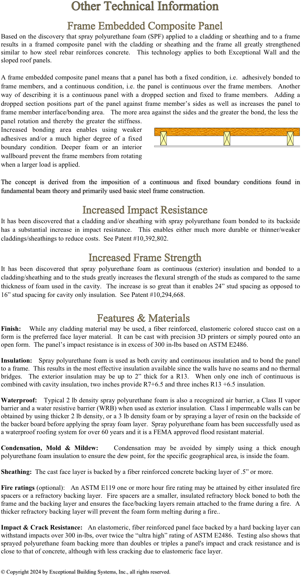 Other Technical Information

Frame Embedded Composite Panel
Based on the discovery that spray polyurethane foam (SPF) applied to a cladding or sheathing and to a frame results in a framed composite panel with the cladding or sheathing and the frame all greatly strengthened similar to how steel rebar reinforces concrete.  This technology applies to both Exceptional Wall and the sloped roof panels.

A frame embedded composite panel means that a panel has both a fixed condition, i.e.  adhesively bonded to frame members, and a continuous condition, i.e. the panel is continuous over the frame members.  Another way of describing it is a continuous panel with a dropped section and fixed to frame members.  Adding a dropped section positions part of the panel against frame member’s sides as well as increases the panel to frame member interface/bonding area.   The more area against the sides and the greater the bond, the less the ￼panel rotation and thereby the greater the stiffness.  Increased bonding area enables using weaker adhesives and/or a much higher degree of a fixed boundary condition. Deeper foam or an interior wallboard prevent the frame members from rotating when a larger load is applied.  

The concept is derived from the imposition of a continuous and fixed boundary conditions found in fundamental beam theory and primarily used basic steel frame construction. 

Increased Impact Resistance
It has been discovered that a cladding and/or sheathing with spray polyurethane foam bonded to its backside has a substantial increase in impact resistance.  This enables either much more durable or thinner/weaker claddings/sheathings to reduce costs.  See Patent #10,392,802.

Increased Frame Strength
It has been discovered that spray polyurethane foam as continuous (exterior) insulation and bonded to a cladding/sheathing and to the studs greatly increases the flexural strength of the studs as compared to the same thickness of foam used in the cavity.  The increase is so great than it enables 24” stud spacing as opposed to 16” stud spacing for cavity only insulation.  See Patent #10,294,668. 

                                   Features & Materials                                              
Finish:   While any cladding material may be used, a fiber reinforced, elastomeric colored stucco cast on a form is the preferred face layer material.  It can be cast with precision 3D printers or simply poured onto an open form.  The panel’s impact resistance is in excess of 300 in-lbs based on ASTM E2486. 

Insulation:   Spray polyurethane foam is used as both cavity and continuous insulation and to bond the panel to a frame.  This results in the most effective insulation available since the walls have no seams and no thermal bridges.  The exterior insulation may be up to 2” thick for a R13.  When only one inch of continuous is combined with cavity insulation, two inches provide R7+6.5 and three inches R13 +6.5 insulation.  

Waterproof:   Typical 2 lb density spray polyurethane foam is also a recognized air barrier, a Class II vapor barrier and a water resistive barrier (WRB) when used as exterior insulation.  Class I impermeable walls can be obtained by using thicker 2 lb density, or a 3 lb density foam or by spraying a layer of resin on the backside of the backer board before applying the spray foam layer.  Spray polyurethane foam has been successfully used as a waterproof roofing system for over 60 years and it is a FEMA approved flood resistant material.   

Condensation, Mold & Mildew:   Condensation may be avoided by simply using a thick enough polyurethane foam insulation to ensure the dew point, for the specific geographical area, is inside the foam.   

Sheathing:  The cast face layer is backed by a fiber reinforced concrete backing layer of .5” or more.  

Fire ratings (optional):   An ASTM E119 one or more hour fire rating may be attained by either insulated fire spacers or a refractory backing layer.  Fire spacers are a smaller, insulated refractory block boned to both the frame and the backing layer and ensures the face/backing layers remain attached to the frame during a fire.  A thicker refractory backing layer will prevent the foam form melting during a fire.. 

Impact & Crack Resistance:   An elastomeric, fiber reinforced panel face backed by a hard backing layer can withstand impacts over 300 in-lbs, over twice the “ultra high” rating of ASTM E2486.  Testing also shows that sprayed polyurethane foam backing more than doubles or triples a panel's impact and crack resistance and is close to that of concrete, although with less cracking due to elastomeric face layer.    


© Copyright 2024 by Exceptional Building Systems, Inc., all rights reserved.  
