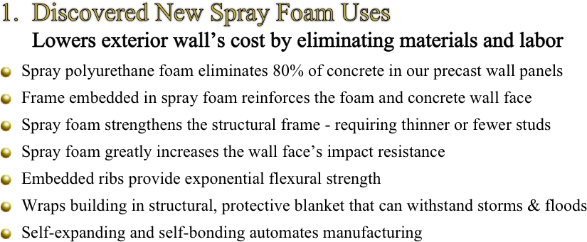 1.  Discovered New Spray Foam Uses
      Lowers exterior wall’s cost by eliminating materials and labor

￼ Spray polyurethane foam eliminates 80% of concrete in our precast wall panels 

￼ Frame embedded in spray foam reinforces the foam and concrete wall face 

￼ Spray foam strengthens the structural frame - requiring thinner or fewer studs

 ￼Spray foam greatly increases the wall face’s impact resistance

￼ Embedded ribs provide exponential flexural strength

 ￼Wraps building in structural, protective blanket that can withstand storms & floods

 ￼Self-expanding and self-bonding automates manufacturing
