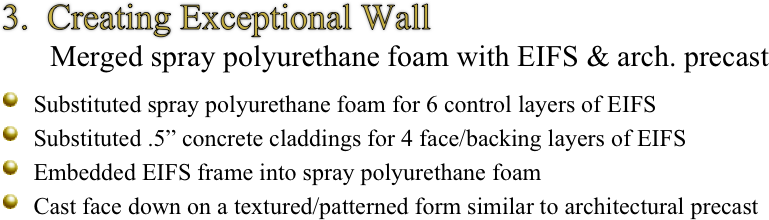 3.  Creating Exceptional Wall
        Merged spray polyurethane foam with EIFS & arch. precast

￼ Substituted spray polyurethane foam for 6 control layers of EIFS
￼ Substituted .5” concrete claddings for 4 face/backing layers of EIFS
￼ Embedded EIFS frame into spray polyurethane foam
￼ Cast face down on a textured/patterned form similar to architectural precast