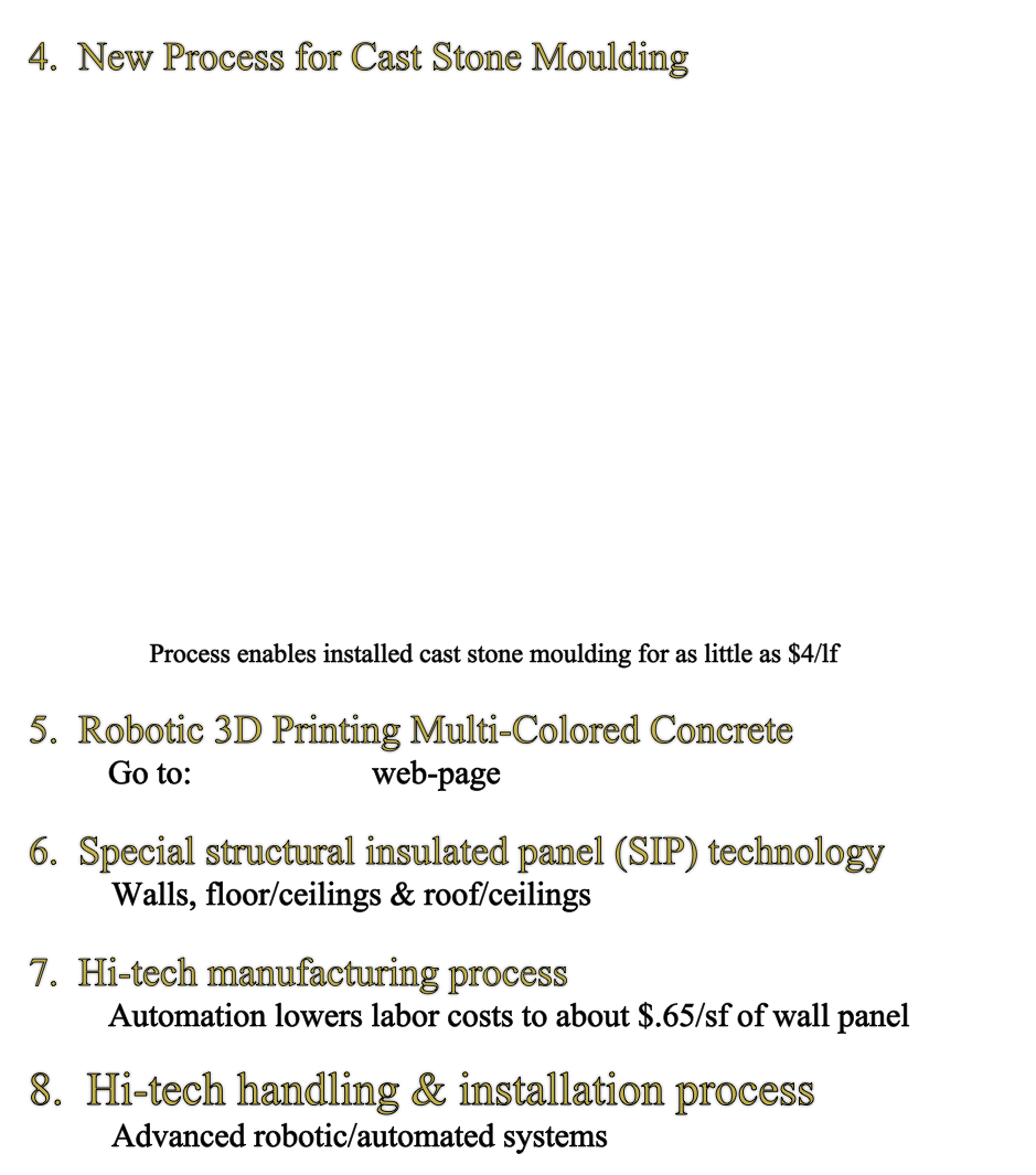 4.  New Process for Cast Stone Moulding 
         














                 Process enables installed cast stone moulding for as little as $4/lf

5.  Robotic 3D Printing Multi-Colored Concrete
            Go to:  3D Printing web-page

6.  Special structural insulated panel (SIP) technology   
          Walls, floor/ceilings & roof/ceilings   

7.  Hi-tech manufacturing process
            Automation lowers labor costs to about $.65/sf of wall panel

8.  Hi-tech handling & installation process
          Advanced robotic/automated systems 