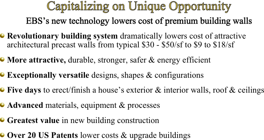 Capitalizing on Unique Opportunity
EBS’s new technology lowers cost of premium building walls

￼Revolutionary building system dramatically lowers cost of attractive architectural precast walls from typical $30 - $50/sf to $9 to $18/sf  

￼More attractive, durable, stronger, safer & energy efficient 

￼Exceptionally versatile designs, shapes & configurations

￼Five days to erect/finish a house’s exterior & interior walls, roof & ceilings 

￼Advanced materials, equipment & processes

￼Greatest value in new building construction

￼Over 20 US Patents lower costs & upgrade buildings
