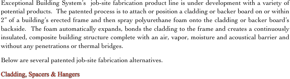Exceptional Building System’s  job-site fabrication product line is under development with a variety of potential products.  The patented process is to attach or position a cladding or backer board on or within 2” of a building’s erected frame and then spray polyurethane foam onto the cladding or backer board’s backside.  The foam automatically expands, bonds the cladding to the frame and creates a continuously insulated, composite building structure complete with an air, vapor, moisture and acoustical barrier and without any penetrations or thermal bridges.   

Below are several patented job-site fabrication alternatives.     

Cladding, Spacers & Hangers       