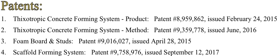 Patents:
1.    Thixotropic Concrete Forming System - Product:   Patent #8,959,862, issued February 24, 2015 
2.    Thixotropic Concrete Forming System - Method:   Patent #9,359,778, issued June, 2016      3.    Foam Board & Studs:   Patent #9,016,027, issued April 28, 2015 
4.    Scaffold Forming System:	Patent #9,758,976, issued September 12, 2017 